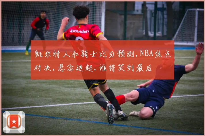 凯尔特人和骑士比分预测,NBA焦点对决,悬念迭起,谁将笑到最后
