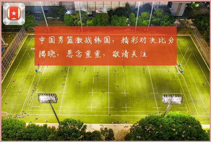 中国男篮激战韩国，精彩对决比分揭晓，悬念重重，敬请关注