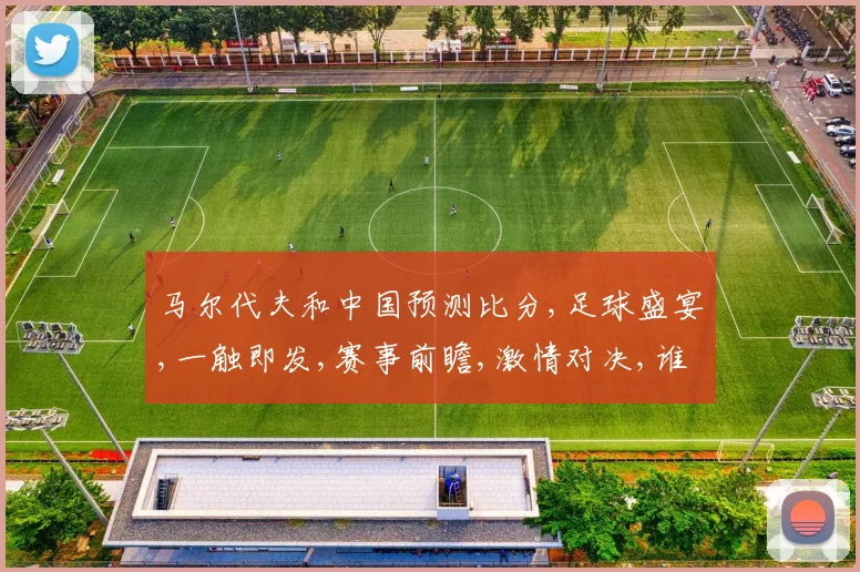 马尔代夫和中国预测比分,足球盛宴,一触即发,赛事前瞻,激情对决,谁将问鼎